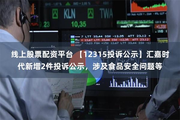 线上股票配资平台 【12315投诉公示】汇嘉时代新增2件投诉公示，涉及食品安全问题等