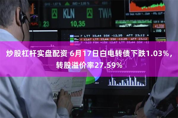 炒股杠杆实盘配资 6月17日白电转债下跌1.03%，转股溢价率27.59%