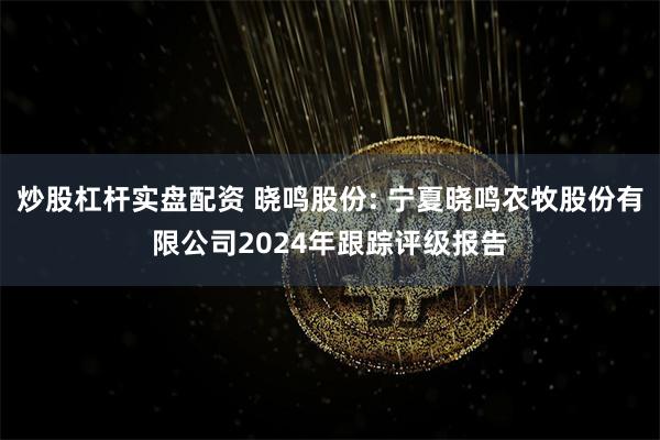 炒股杠杆实盘配资 晓鸣股份: 宁夏晓鸣农牧股份有限公司2024年跟踪评级报告