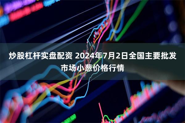 炒股杠杆实盘配资 2024年7月2日全国主要批发市场小葱价格行情