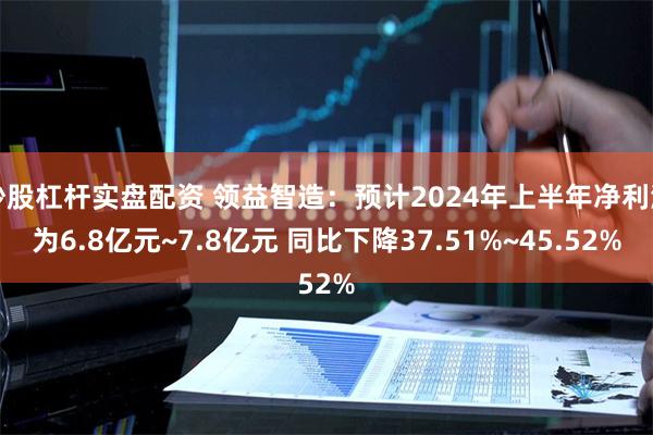 炒股杠杆实盘配资 领益智造：预计2024年上半年净利润为6.8亿元~7.8亿元 同比下降37.51%~45.52%