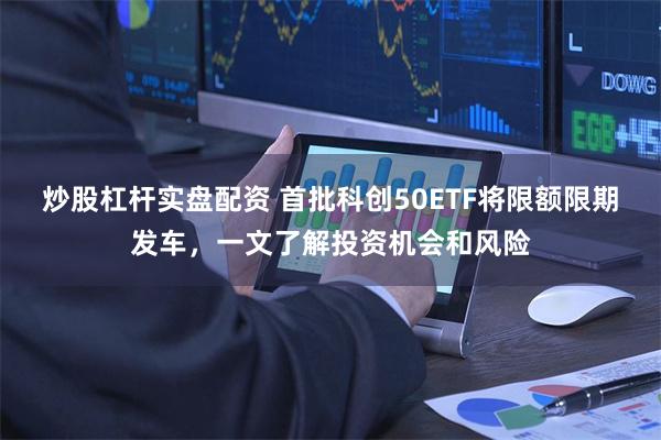 炒股杠杆实盘配资 首批科创50ETF将限额限期发车，一文了解投资机会和风险