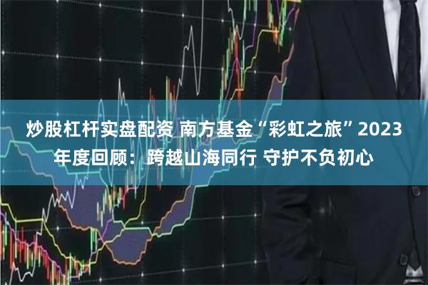 炒股杠杆实盘配资 南方基金“彩虹之旅”2023年度回顾：跨越山海同行 守护不负初心