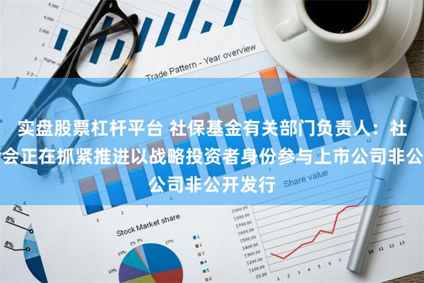 实盘股票杠杆平台 社保基金有关部门负责人：社保基金会正在抓紧推进以战略投资者身份参与上市公司非公开发行