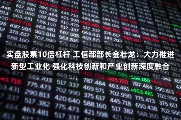 实盘股票10倍杠杆 工信部部长金壮龙：大力推进新型工业化 强化科技创新和产业创新深度融合