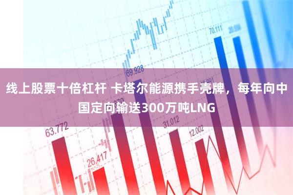 线上股票十倍杠杆 卡塔尔能源携手壳牌，每年向中国定向输送300万吨LNG