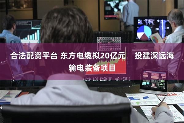 合法配资平台 东方电缆拟20亿元    投建深远海输电装备项目