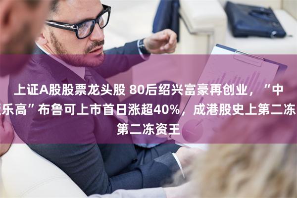 上证A股股票龙头股 80后绍兴富豪再创业，“中国版乐高”布鲁可上市首日涨超40%，成港股史上第二冻资王