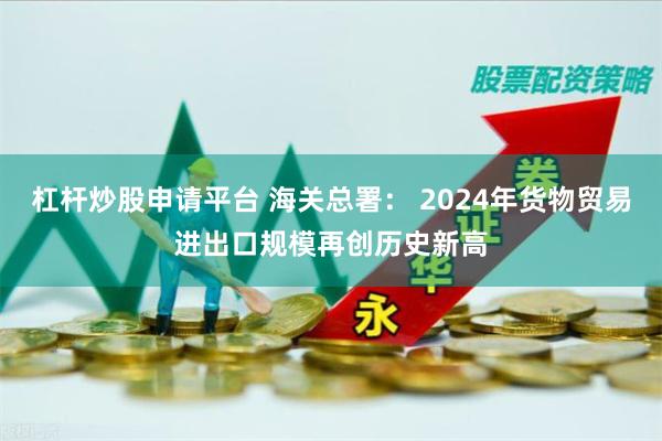 杠杆炒股申请平台 海关总署： 2024年货物贸易进出口规模再创历史新高