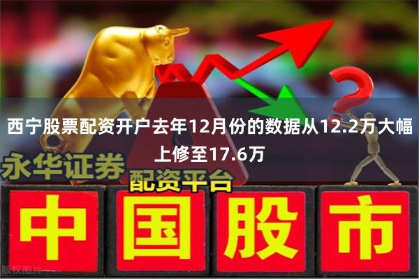 西宁股票配资开户去年12月份的数据从12.2万大幅上修至17.6万