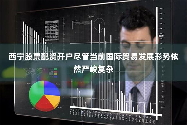 西宁股票配资开户　　尽管当前国际贸易发展形势依然严峻复杂