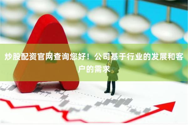 炒股配资官网查询您好！公司基于行业的发展和客户的需求