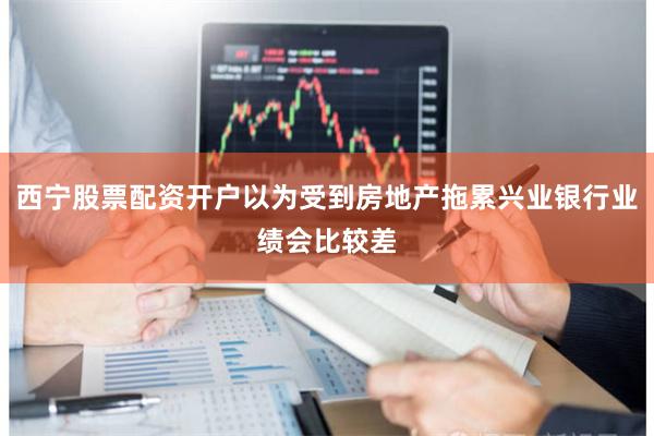 西宁股票配资开户以为受到房地产拖累兴业银行业绩会比较差