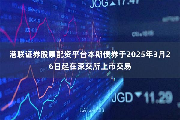 港联证券股票配资平台本期债券于2025年3月26日起在深交所上市交易