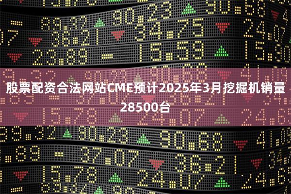 股票配资合法网站CME预计2025年3月挖掘机销量28500台