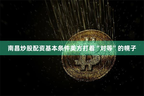南昌炒股配资基本条件美方打着“对等”的幌子