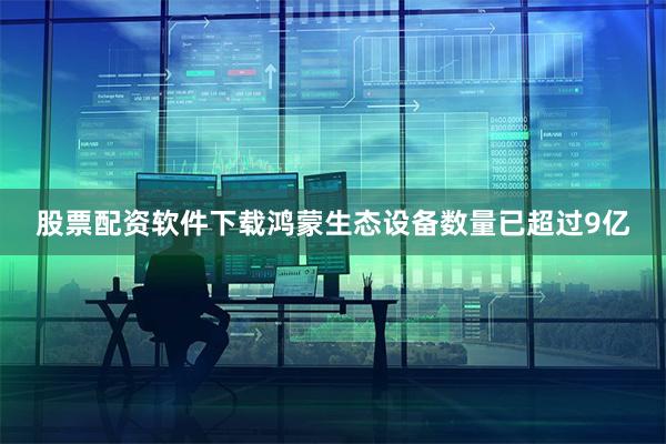 股票配资软件下载鸿蒙生态设备数量已超过9亿