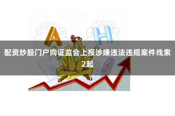 配资炒股门户向证监会上报涉嫌违法违规案件线索2起