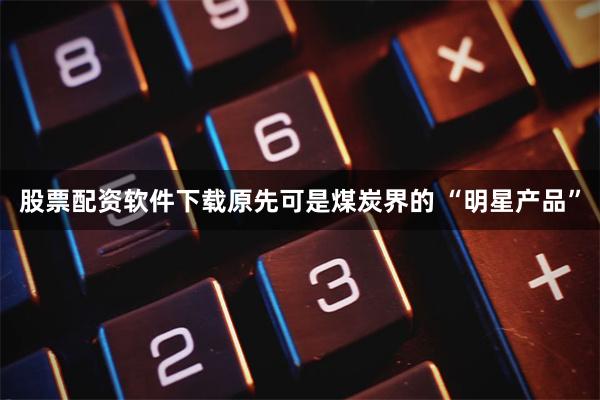 股票配资软件下载原先可是煤炭界的 “明星产品”