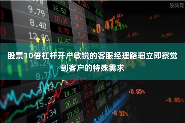 股票10倍杠杆开户敏锐的客服经理路珊立即察觉到客户的特殊需求