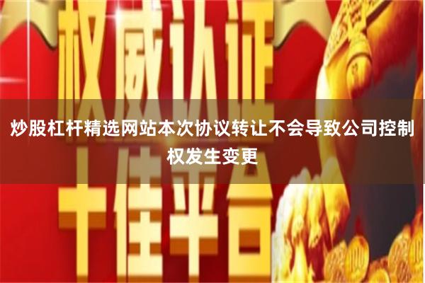 炒股杠杆精选网站本次协议转让不会导致公司控制权发生变更