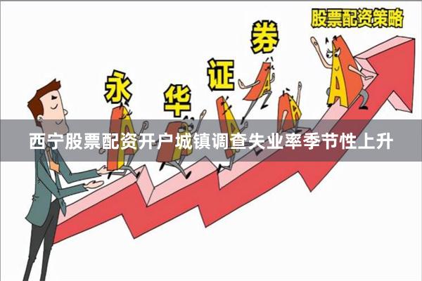 西宁股票配资开户城镇调查失业率季节性上升