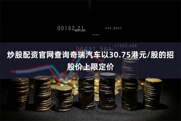 炒股配资官网查询奇瑞汽车以30.75港元/股的招股价上限定价