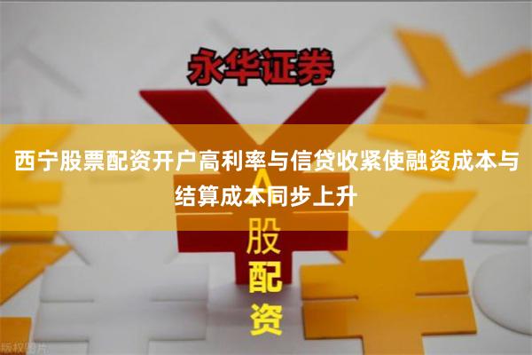 西宁股票配资开户高利率与信贷收紧使融资成本与结算成本同步上升