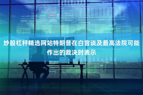 炒股杠杆精选网站特朗普在白宫谈及最高法院可能作出的裁决时表示