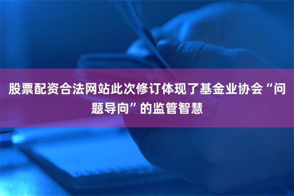 股票配资合法网站此次修订体现了基金业协会“问题导向”的监管智慧